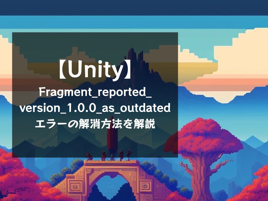 【Unity】Fragment_has_reported_version_1.0.0_as_outdatedエラーの修正方法を解説